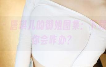 美媛馆 – 唐琪儿的御姐图集：下载之后，你会咋办？